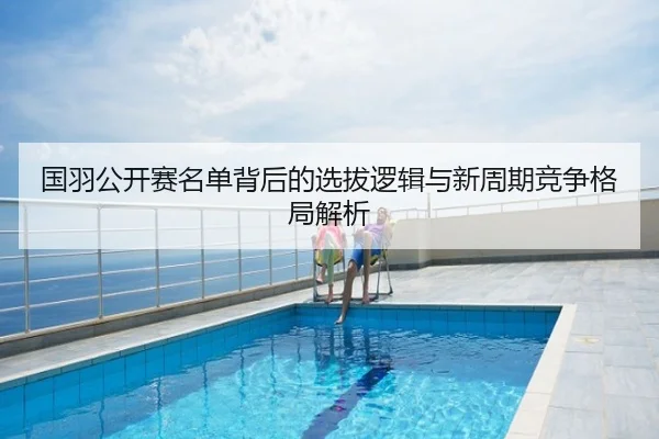 国羽公开赛名单背后的选拔逻辑与新周期竞争格局解析