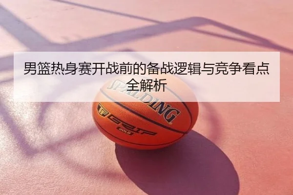 男篮热身赛开战前的备战逻辑与竞争看点全解析