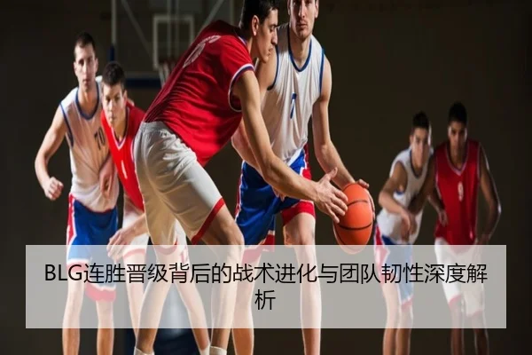 BLG连胜晋级背后的战术进化与团队韧性深度解析