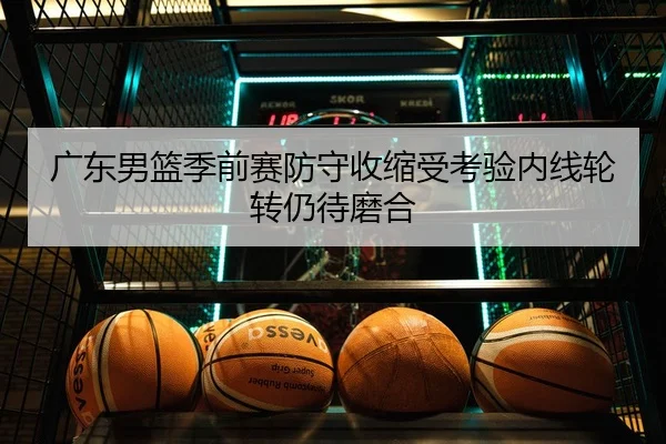 广东男篮季前赛防守收缩受考验内线轮转仍待磨合