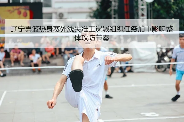 辽宁男篮热身赛外线失准王岚嵚组织任务加重影响整体攻防节奏
