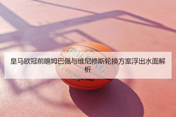 皇马欧冠前瞻姆巴佩与维尼修斯轮换方案浮出水面解析