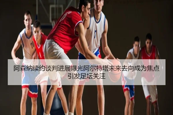 阿森纳续约谈判进展曝光阿尔特塔未来去向成为焦点引发足坛关注