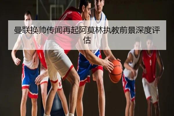 曼联换帅传闻再起阿莫林执教前景深度评估