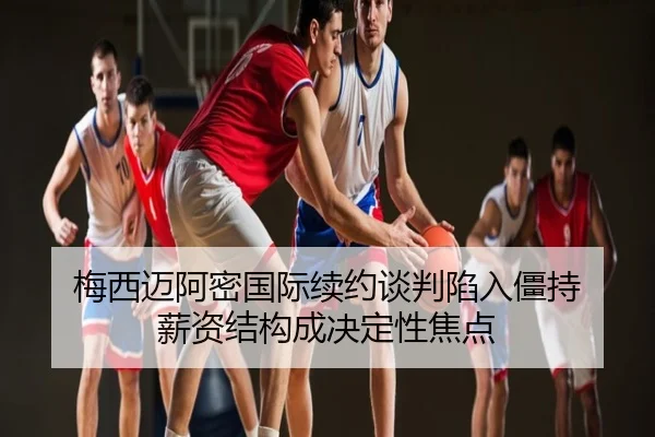 梅西迈阿密国际续约谈判陷入僵持 薪资结构成决定性焦点